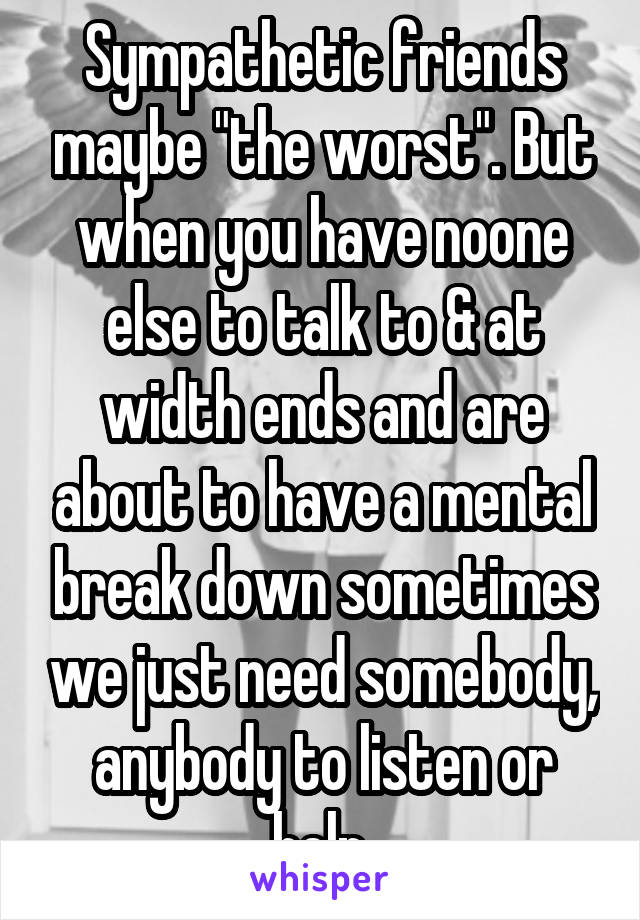Sympathetic friends maybe "the worst". But when you have noone else to talk to & at width ends and are about to have a mental break down sometimes we just need somebody, anybody to listen or help.