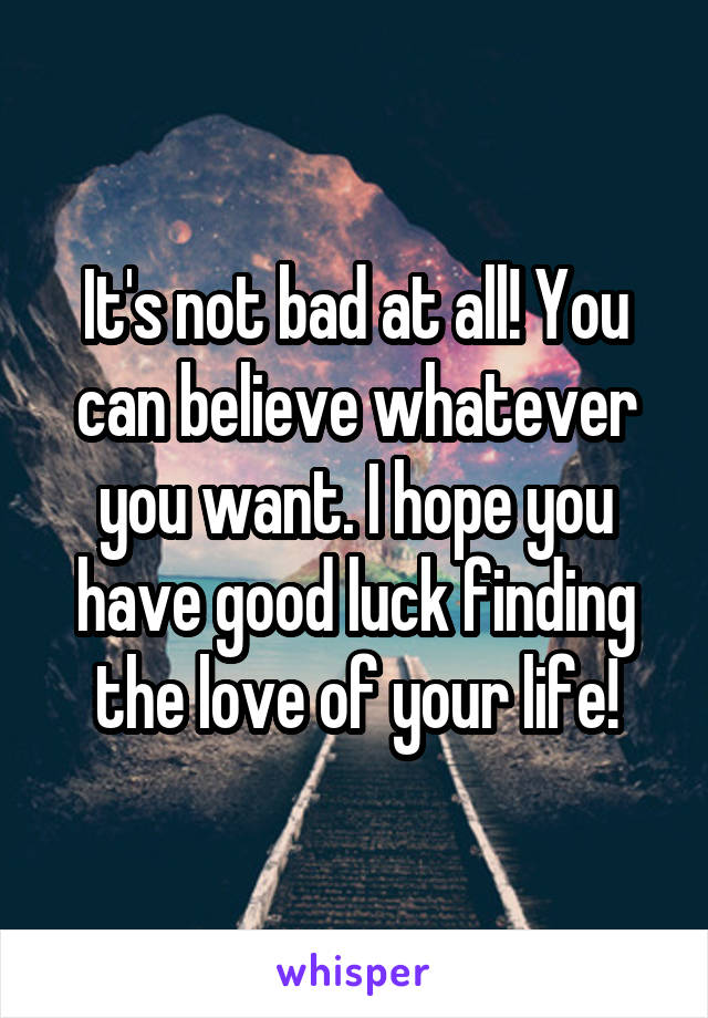 It's not bad at all! You can believe whatever you want. I hope you have good luck finding the love of your life!