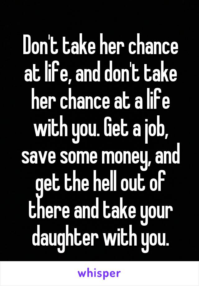 Don't take her chance at life, and don't take her chance at a life with you. Get a job, save some money, and get the hell out of there and take your daughter with you.