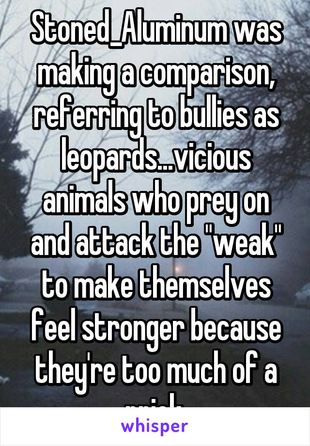 Stoned_Aluminum was making a comparison, referring to bullies as leopards...vicious animals who prey on and attack the "weak" to make themselves feel stronger because they're too much of a prick.