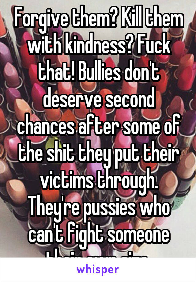 Forgive them? Kill them with kindness? Fuck that! Bullies don't deserve second chances after some of the shit they put their victims through. They're pussies who can't fight someone their own size.