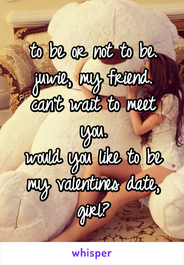 to be or not to be.
juwie, my friend.
can't wait to meet you.
would you like to be my valentines date, girl?