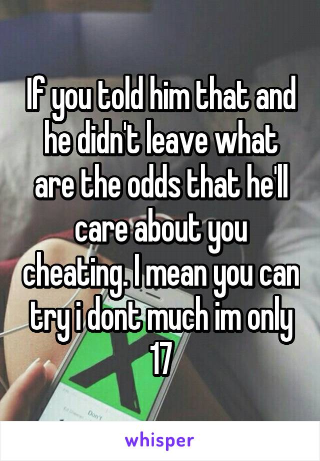 If you told him that and he didn't leave what are the odds that he'll care about you cheating. I mean you can try i dont much im only 17