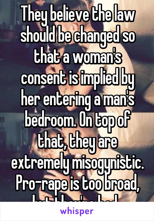 They believe the law should be changed so that a woman's consent is implied by her entering a man's bedroom. On top of that, they are extremely misogynistic. Pro-rape is too broad, but they're bad. 