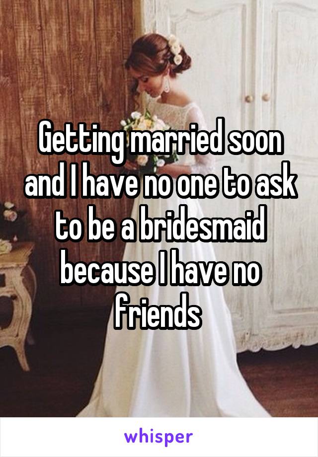 Getting married soon and I have no one to ask to be a bridesmaid because I have no friends 