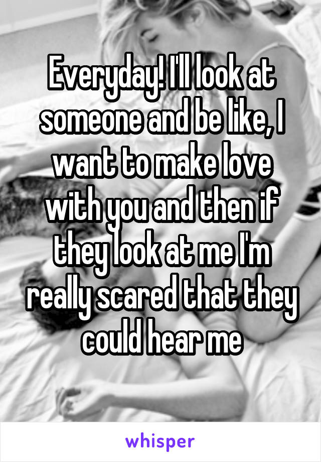 Everyday! I'll look at someone and be like, I want to make love with you and then if they look at me I'm really scared that they could hear me
