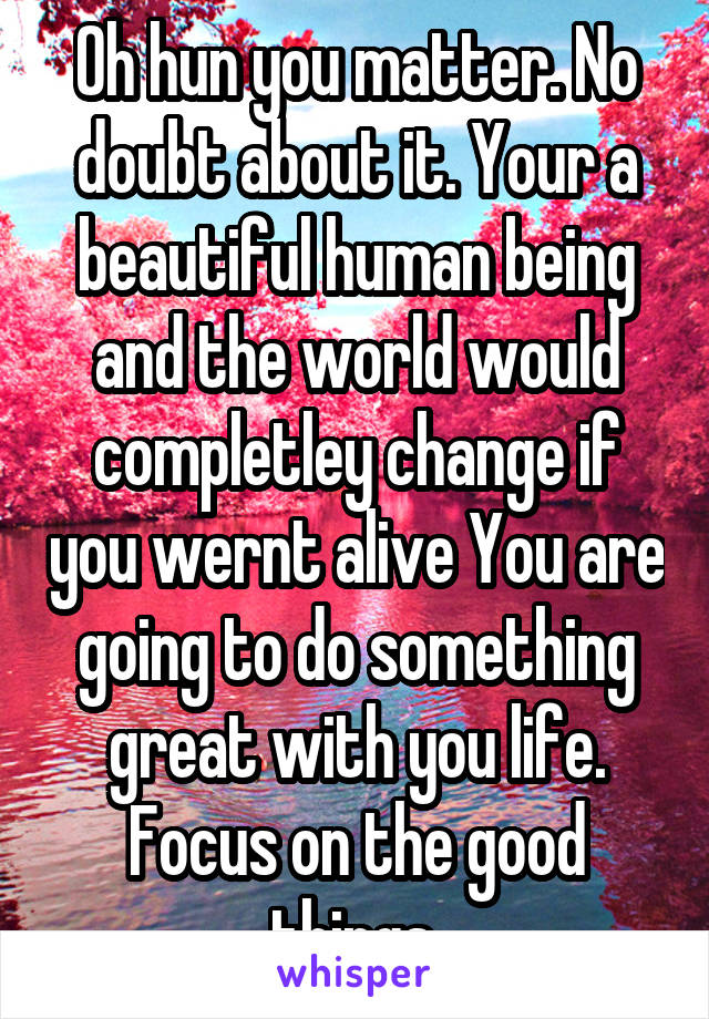 Oh hun you matter. No doubt about it. Your a beautiful human being and the world would completley change if you wernt alive You are going to do something great with you life. Focus on the good things.