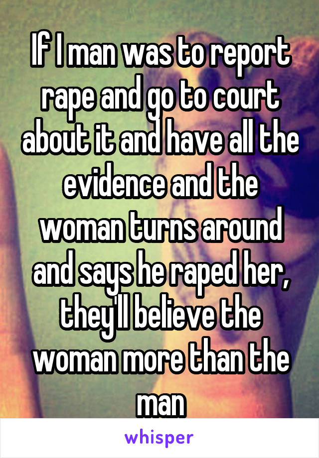 If I man was to report rape and go to court about it and have all the evidence and the woman turns around and says he raped her, they'll believe the woman more than the man