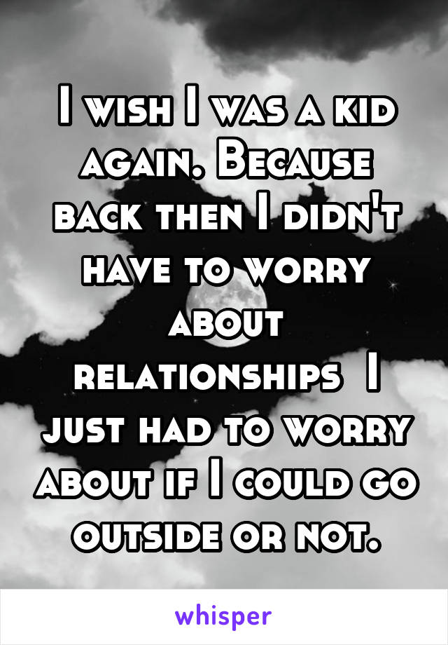 I wish I was a kid again. Because back then I didn't have to worry about relationships  I just had to worry about if I could go outside or not.