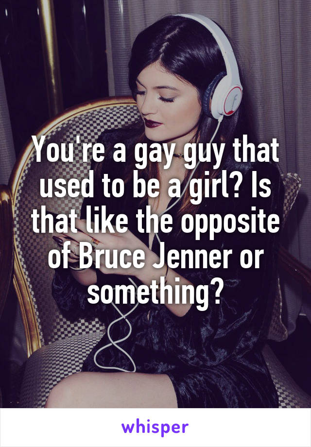You're a gay guy that used to be a girl? Is that like the opposite of Bruce Jenner or something?