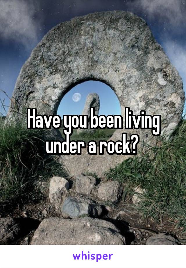 Have you been living under a rock? 