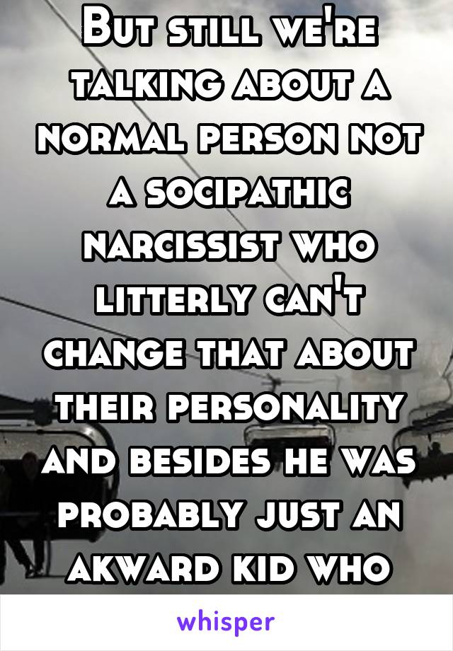 But still we're talking about a normal person not a socipathic narcissist who litterly can't change that about their personality and besides he was probably just an akward kid who couldn't socialize