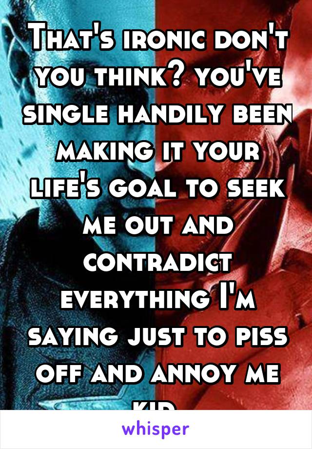 That's ironic don't you think? you've single handily been making it your life's goal to seek me out and contradict everything I'm saying just to piss off and annoy me kid.