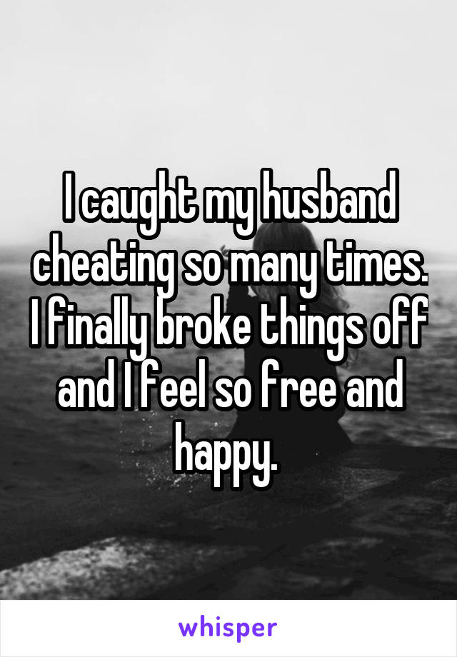 I caught my husband cheating so many times. I finally broke things off and I feel so free and happy. 