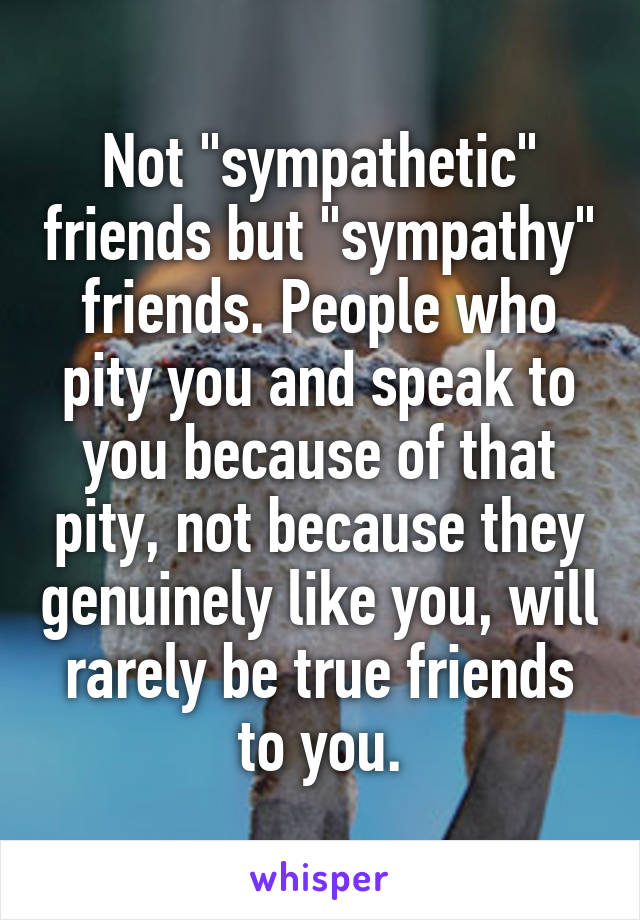 Not "sympathetic" friends but "sympathy" friends. People who pity you and speak to you because of that pity, not because they genuinely like you, will rarely be true friends to you.