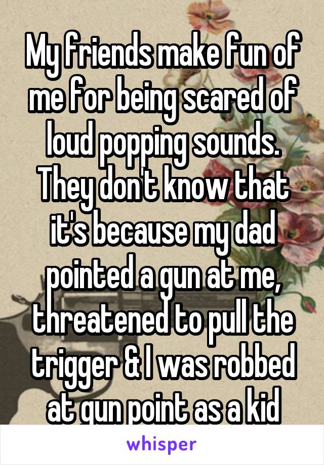 My friends make fun of me for being scared of loud popping sounds. They don't know that it's because my dad pointed a gun at me, threatened to pull the trigger & I was robbed at gun point as a kid