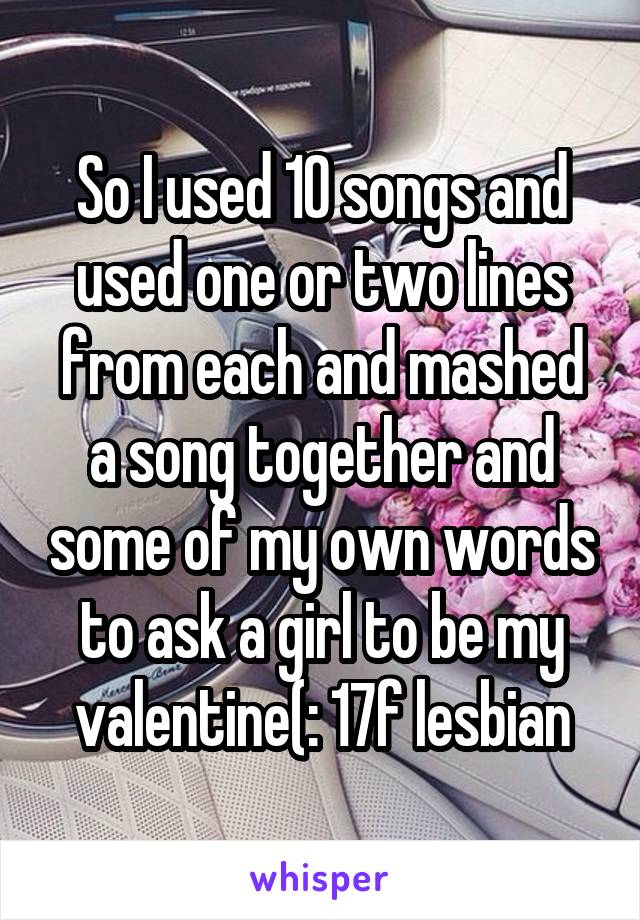 So I used 10 songs and used one or two lines from each and mashed a song together and some of my own words to ask a girl to be my valentine(: 17f lesbian