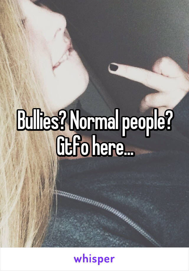 Bullies? Normal people? Gtfo here...