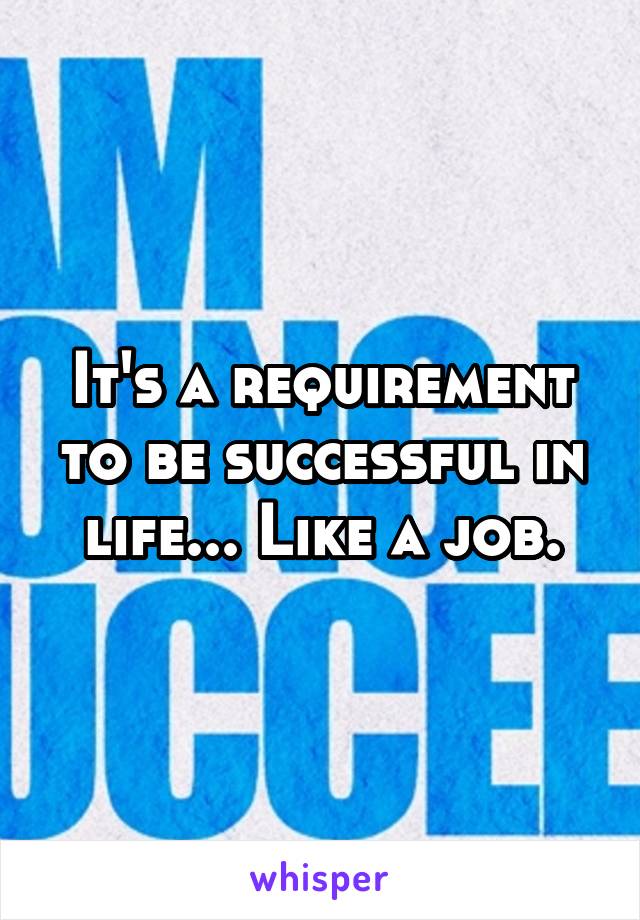 It's a requirement to be successful in life... Like a job.