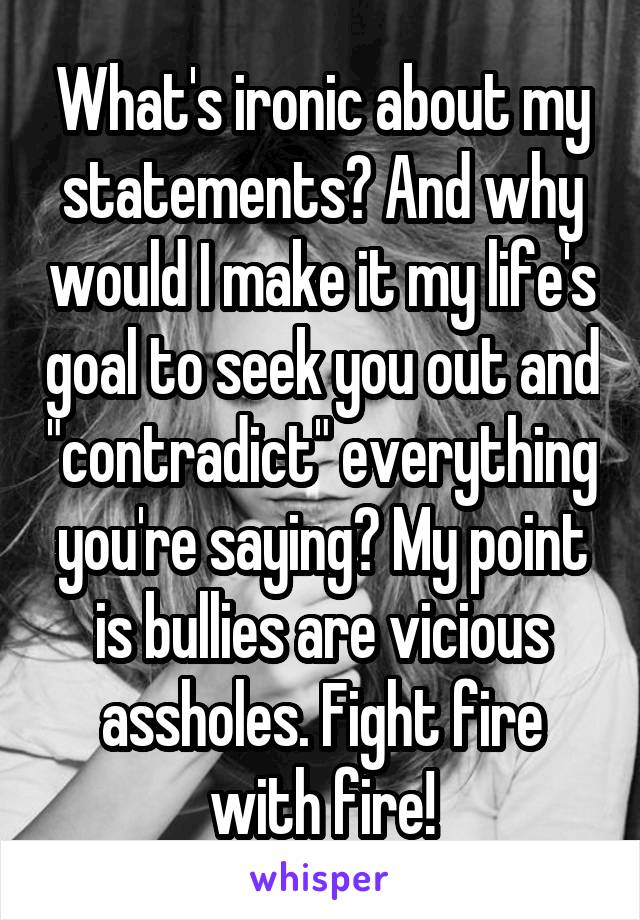 What's ironic about my statements? And why would I make it my life's goal to seek you out and "contradict" everything you're saying? My point is bullies are vicious assholes. Fight fire with fire!