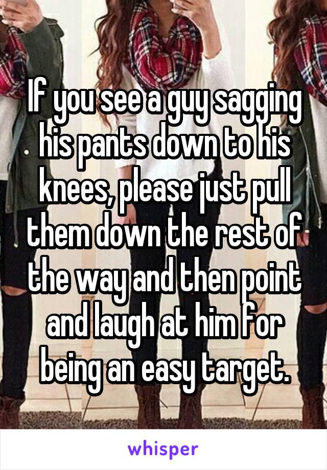 If you see a guy sagging his pants down to his knees, please just pull them down the rest of the way and then point and laugh at him for being an easy target.