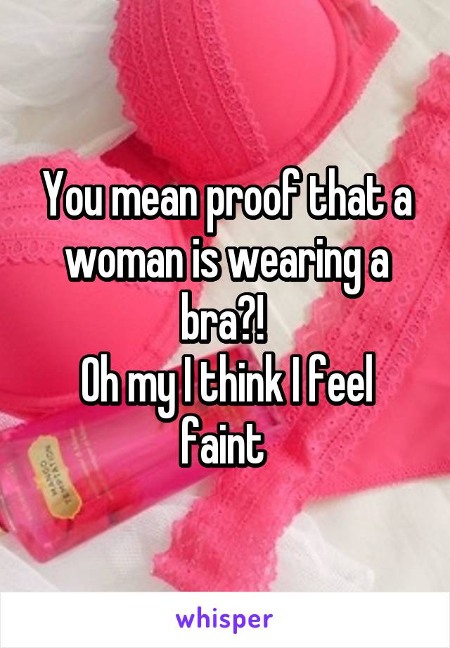 You mean proof that a woman is wearing a bra?! 
Oh my I think I feel faint 