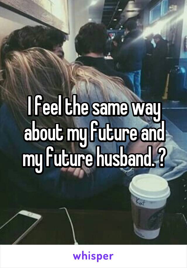 I feel the same way about my future and my future husband. ☺