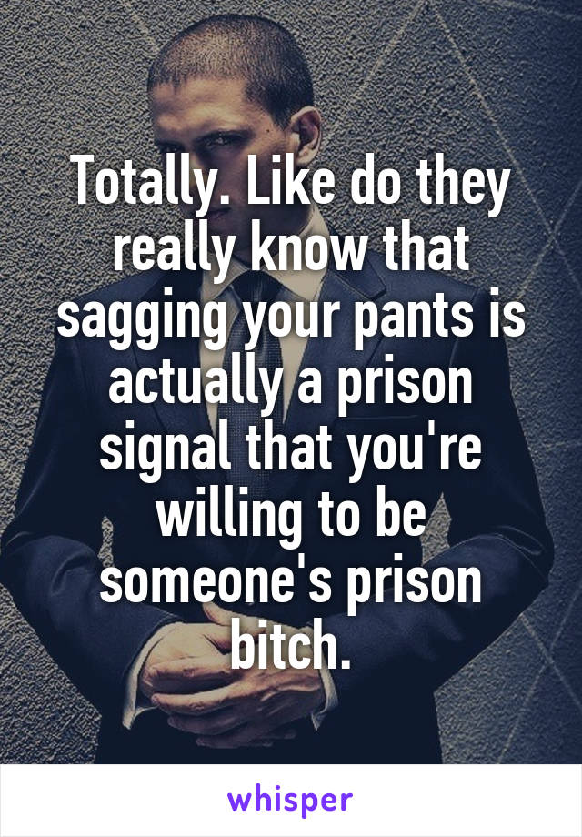 Totally. Like do they really know that sagging your pants is actually a prison signal that you're willing to be someone's prison bitch.