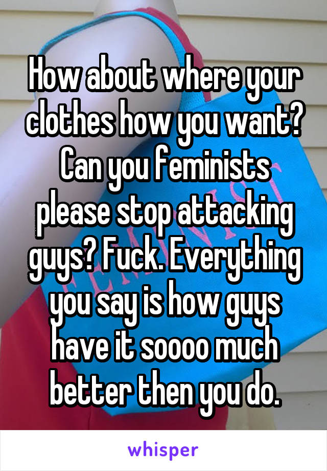 How about where your clothes how you want? Can you feminists please stop attacking guys? Fuck. Everything you say is how guys have it soooo much better then you do.