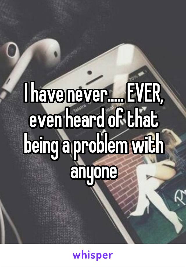 I have never..... EVER, even heard of that being a problem with anyone