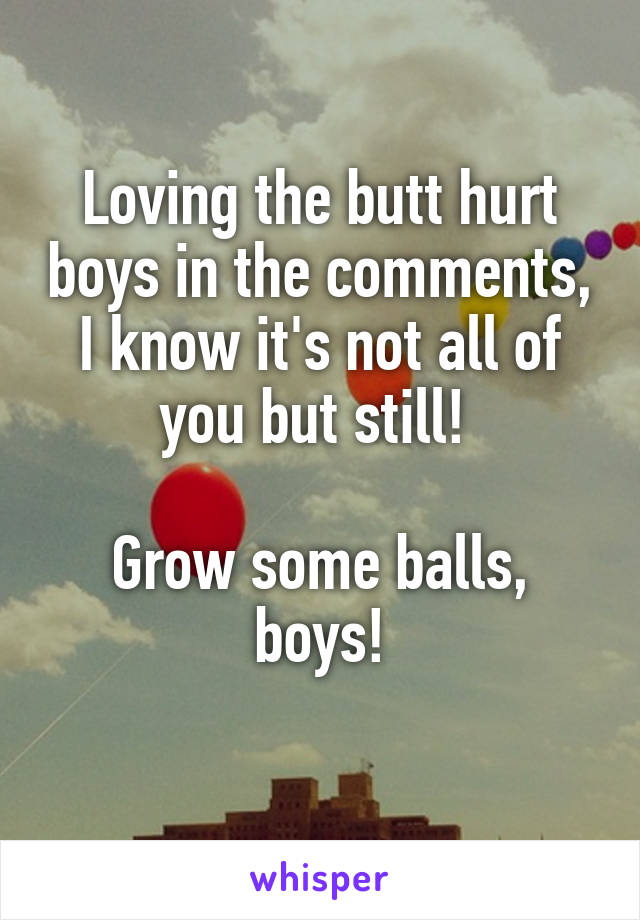 Loving the butt hurt boys in the comments, I know it's not all of you but still! 

Grow some balls, boys!
