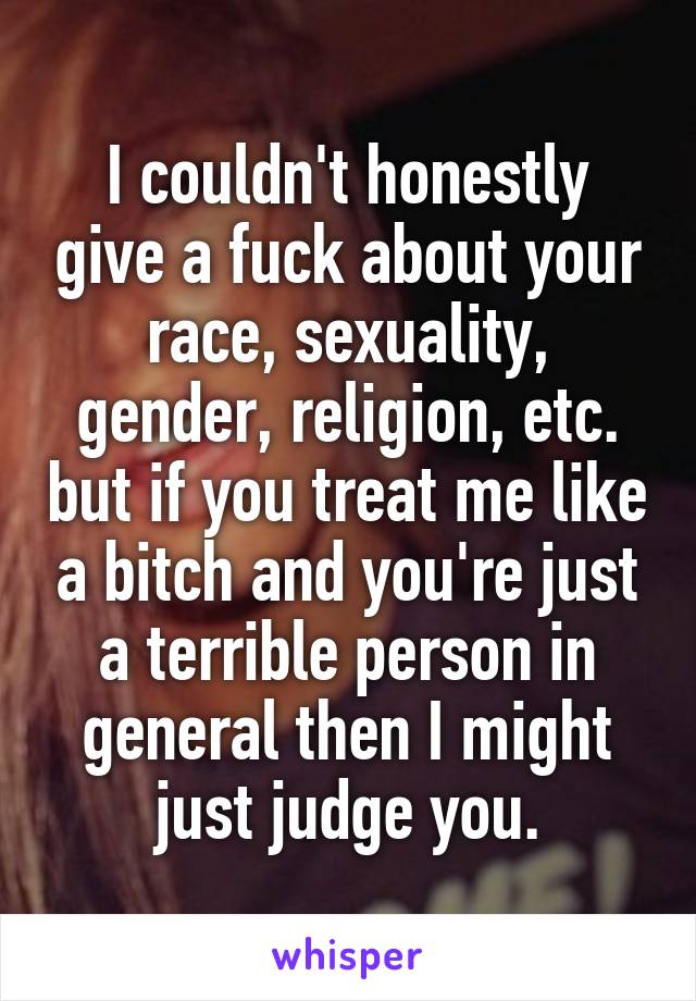 I couldn't honestly give a fuck about your race, sexuality, gender, religion, etc. but if you treat me like a bitch and you're just a terrible person in general then I might just judge you.