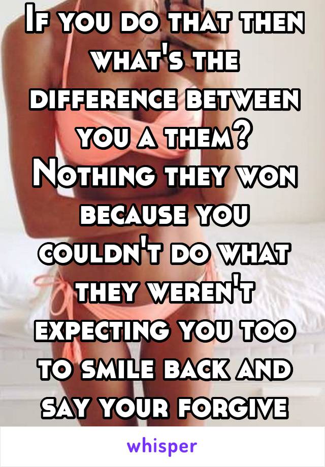 If you do that then what's the difference between you a them? Nothing they won because you couldn't do what they weren't expecting you too to smile back and say your forgive them.