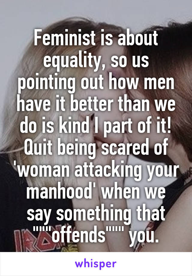 Feminist is about equality, so us pointing out how men have it better than we do is kind I part of it! Quit being scared of 'woman attacking your manhood' when we say something that """offends""" you.