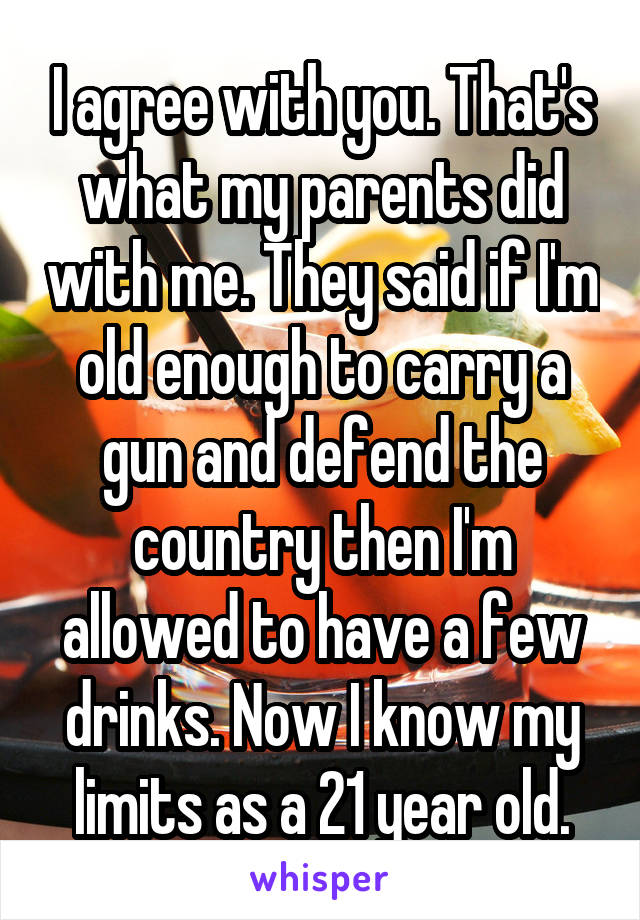 I agree with you. That's what my parents did with me. They said if I'm old enough to carry a gun and defend the country then I'm allowed to have a few drinks. Now I know my limits as a 21 year old.
