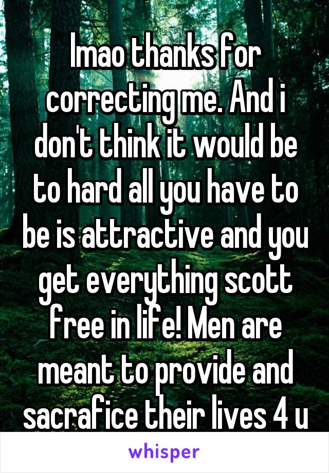 lmao thanks for correcting me. And i don't think it would be to hard all you have to be is attractive and you get everything scott free in life! Men are meant to provide and sacrafice their lives 4 u