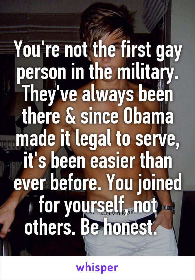 You're not the first gay person in the military. They've always been there & since Obama made it legal to serve, it's been easier than ever before. You joined for yourself, not others. Be honest.   
