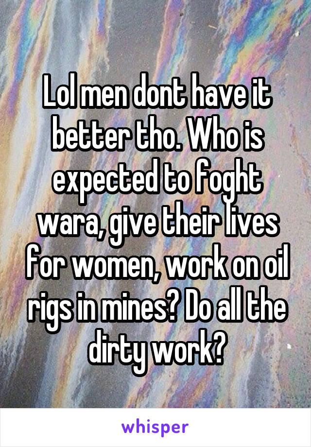 Lol men dont have it better tho. Who is expected to foght wara, give their lives for women, work on oil rigs in mines? Do all the dirty work?