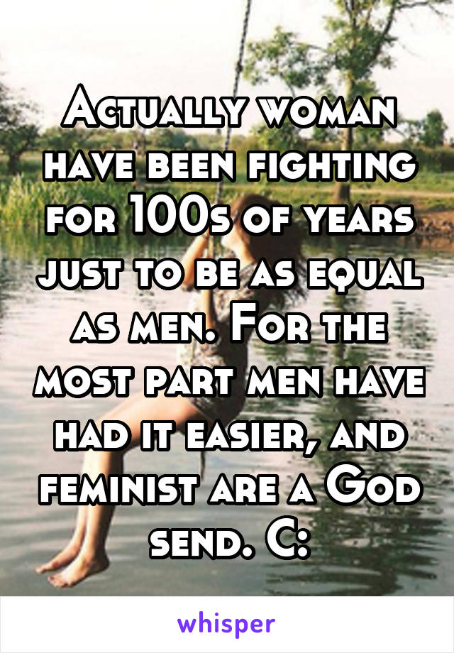 Actually woman have been fighting for 100s of years just to be as equal as men. For the most part men have had it easier, and feminist are a God send. C: