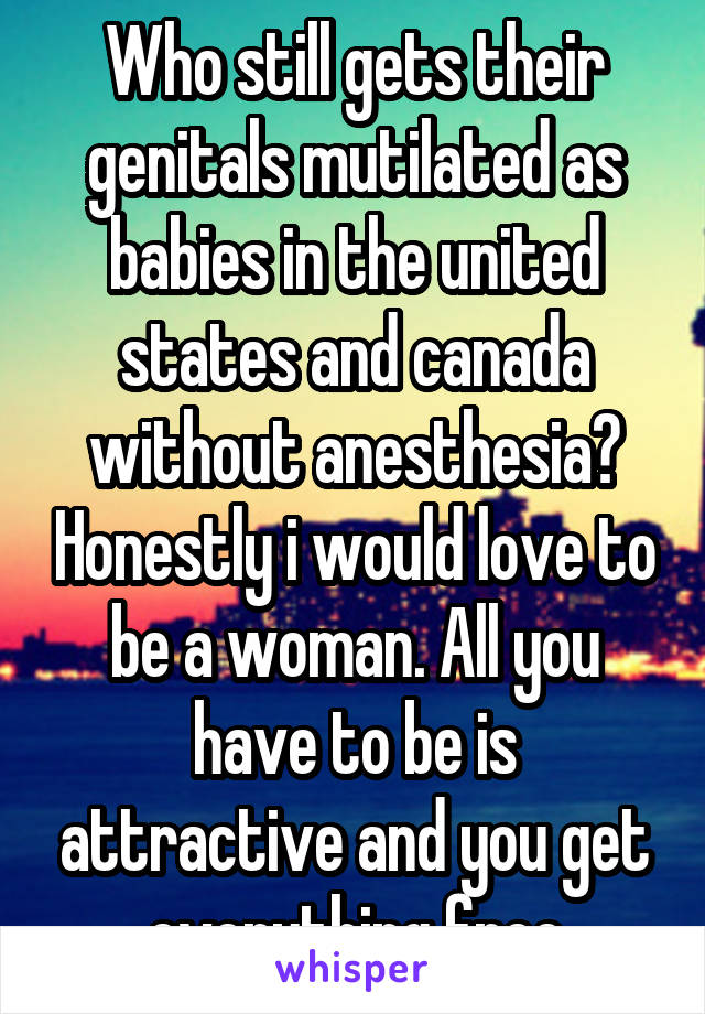 Who still gets their genitals mutilated as babies in the united states and canada without anesthesia? Honestly i would love to be a woman. All you have to be is attractive and you get everything free