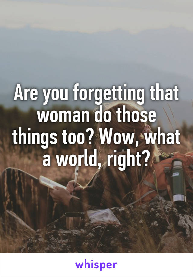 Are you forgetting that woman do those things too? Wow, what a world, right?
 