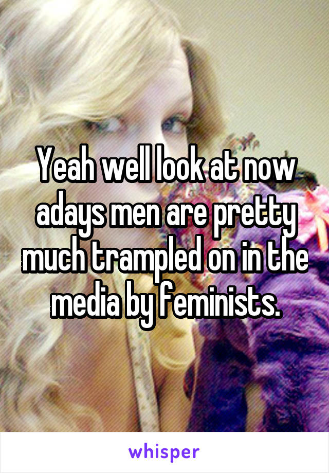 Yeah well look at now adays men are pretty much trampled on in the media by feminists.