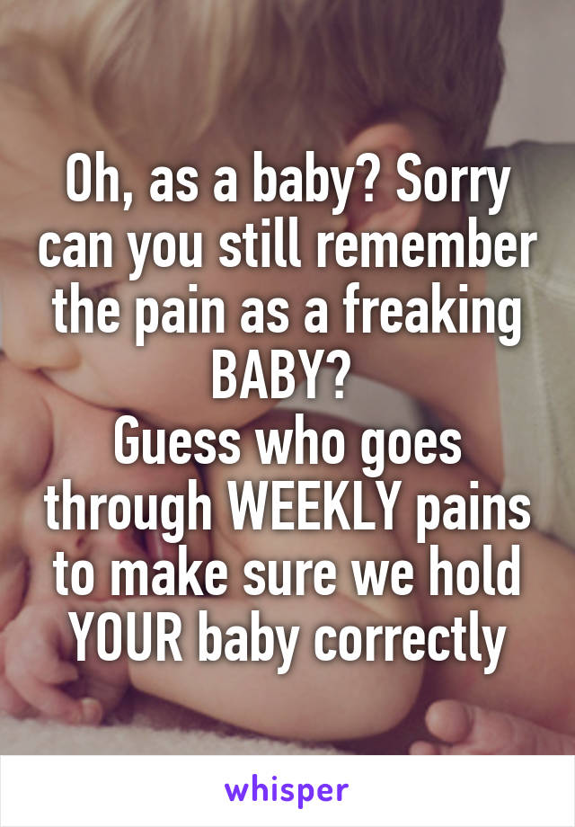 Oh, as a baby? Sorry can you still remember the pain as a freaking BABY? 
Guess who goes through WEEKLY pains to make sure we hold YOUR baby correctly