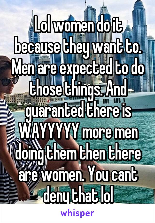 Lol women do it because they want to. Men are expected to do those things. And guaranted there is WAYYYYY more men doing them then there are women. You cant deny that lol