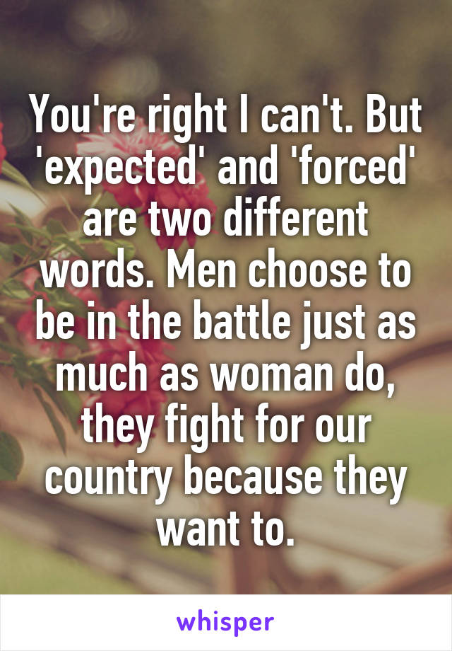 You're right I can't. But 'expected' and 'forced' are two different words. Men choose to be in the battle just as much as woman do, they fight for our country because they want to.