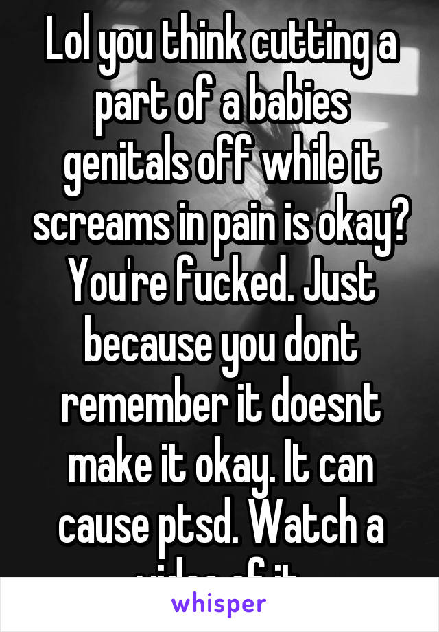 Lol you think cutting a part of a babies genitals off while it screams in pain is okay? You're fucked. Just because you dont remember it doesnt make it okay. It can cause ptsd. Watch a video of it.