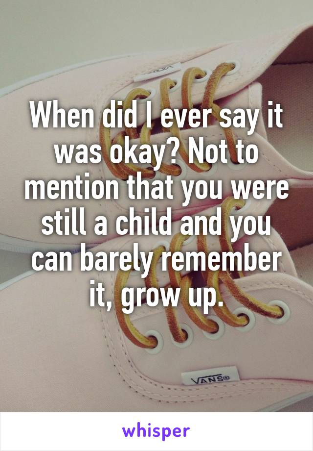 When did I ever say it was okay? Not to mention that you were still a child and you can barely remember it, grow up.
