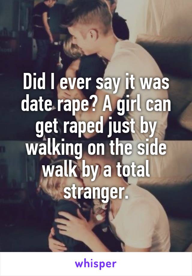 Did I ever say it was date rape? A girl can get raped just by walking on the side walk by a total stranger.