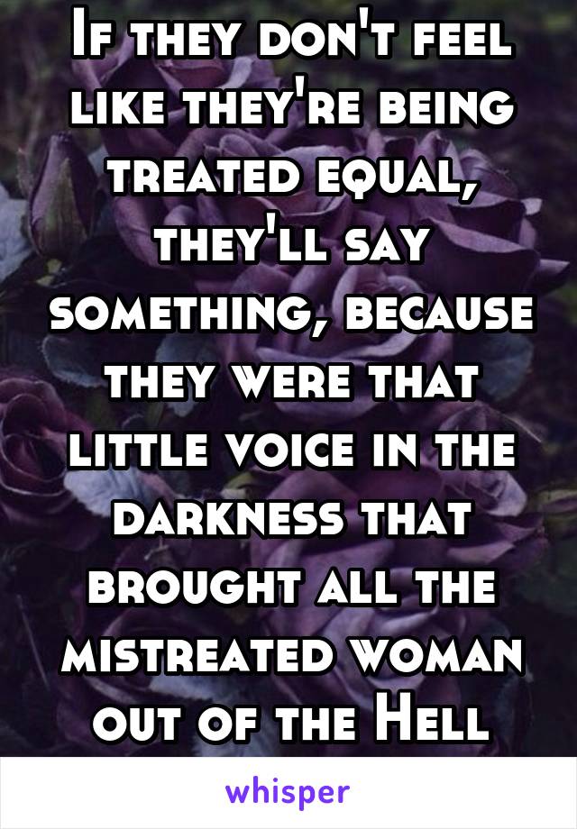 If they don't feel like they're being treated equal, they'll say something, because they were that little voice in the darkness that brought all the mistreated woman out of the Hell they were living. 