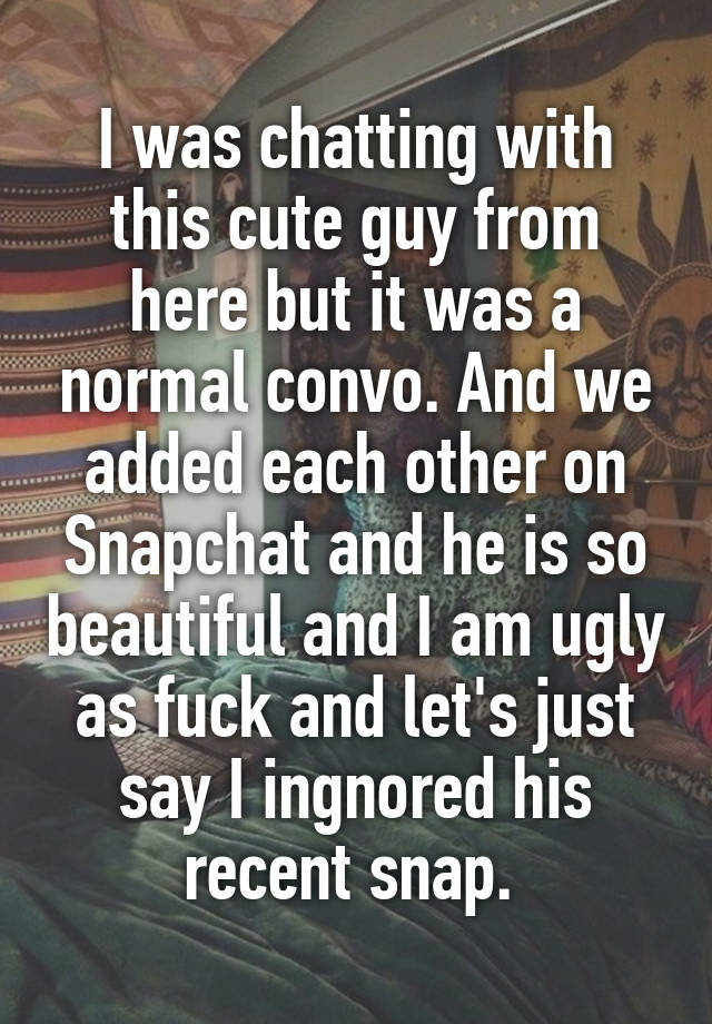 I was chatting with this cute guy from here but it was a normal convo. And we added each other on Snapchat and he is so beautiful and I am ugly as fuck and let's just say I ingnored his recent snap. 